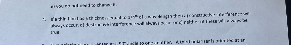 e) you do not need to change it.
4. If a thin film has a thickness equal to 1/4th of a wavelength then a) constructive interference will
always occur, d) destructive interference will always occur or c) neither of these will always be
true.
The polarizers are oriented at a 90° angle to one another. A third polarizer is oriented at an