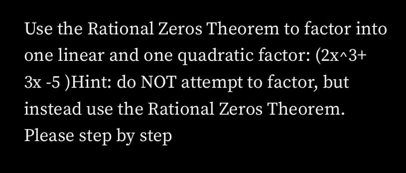 Use the Rational Zeros Theorem to factor into
one linear and one quadratic factor: (2x^3+
3x -5 )Hint: do NOT attempt to factor, but
instead use the Rational Zeros Theorem.
Please step by step
