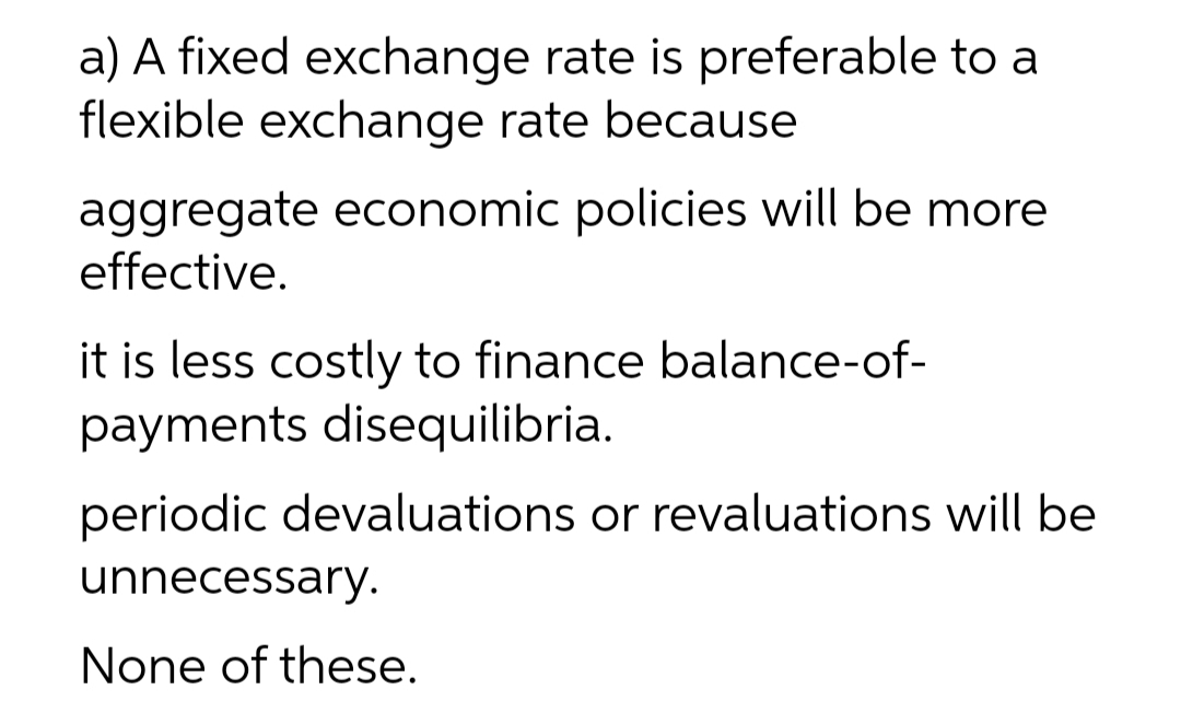 a) A fixed exchange rate is preferable to a
flexible exchange rate because
aggregate economic policies will be more
effective.
it is less costly to finance balance-of-
payments disequilibria.
periodic devaluations or revaluations will be
unnecessary.
None of these.
