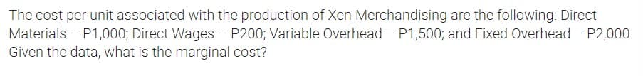 The cost per unit associated with the production of Xen Merchandising are the following: Direct
Materials - P1,000; Direct Wages - P200; Variable Overhead - P1,500; and Fixed Overhead - P2,000.
Given the data, what is the marginal cost?