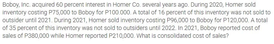 Boboy, Inc. acquired 60 percent interest in Homer Co. several years ago. During 2020, Homer sold
inventory costing P75,000 to Boboy for P100.000. A total of 16 percent of this inventory was not sold to
outsider until 2021. During 2021, Homer sold inventory costing P96,000 to Boboy for P120,000. A total
of 35 percent of this inventory was not sold to outsiders until 2022. In 2021, Boboy reported cost of
sales of P380,000 while Homer reported P210,000. What is consolidated cost of sales?