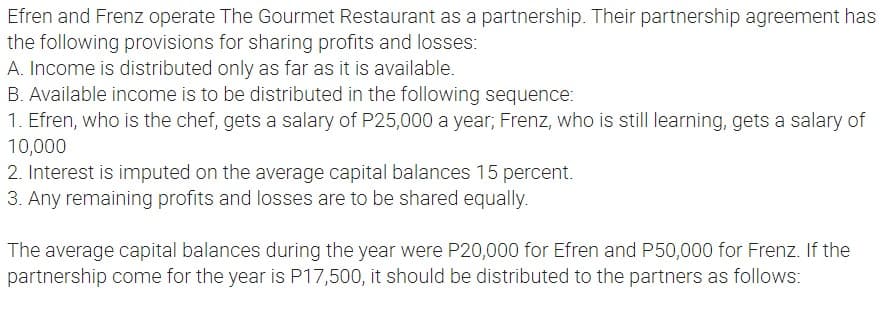 Efren and Frenz operate The Gourmet Restaurant as a partnership. Their partnership agreement has
the following provisions for sharing profits and losses:
A. Income is distributed only as far as it is available.
B. Available income is to be distributed in the following sequence:
1. Efren, who is the chef, gets a salary of P25,000 a year; Frenz, who is still learning, gets a salary of
10,000
2. Interest is imputed on the average capital balances 15 percent.
3. Any remaining profits and losses are to be shared equally.
The average capital balances during the year were P20,000 for Efren and P50,000 for Frenz. If the
partnership come for the year is P17,500, it should be distributed to the partners as follows: