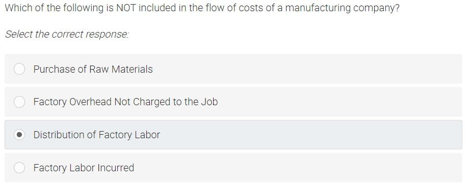 Which of the following is NOT included in the flow of costs of a manufacturing company?
Select the correct response:
Purchase of Raw Materials
Factory Overhead Not Charged to the Job
Distribution of Factory Labor
Factory Labor Incurred