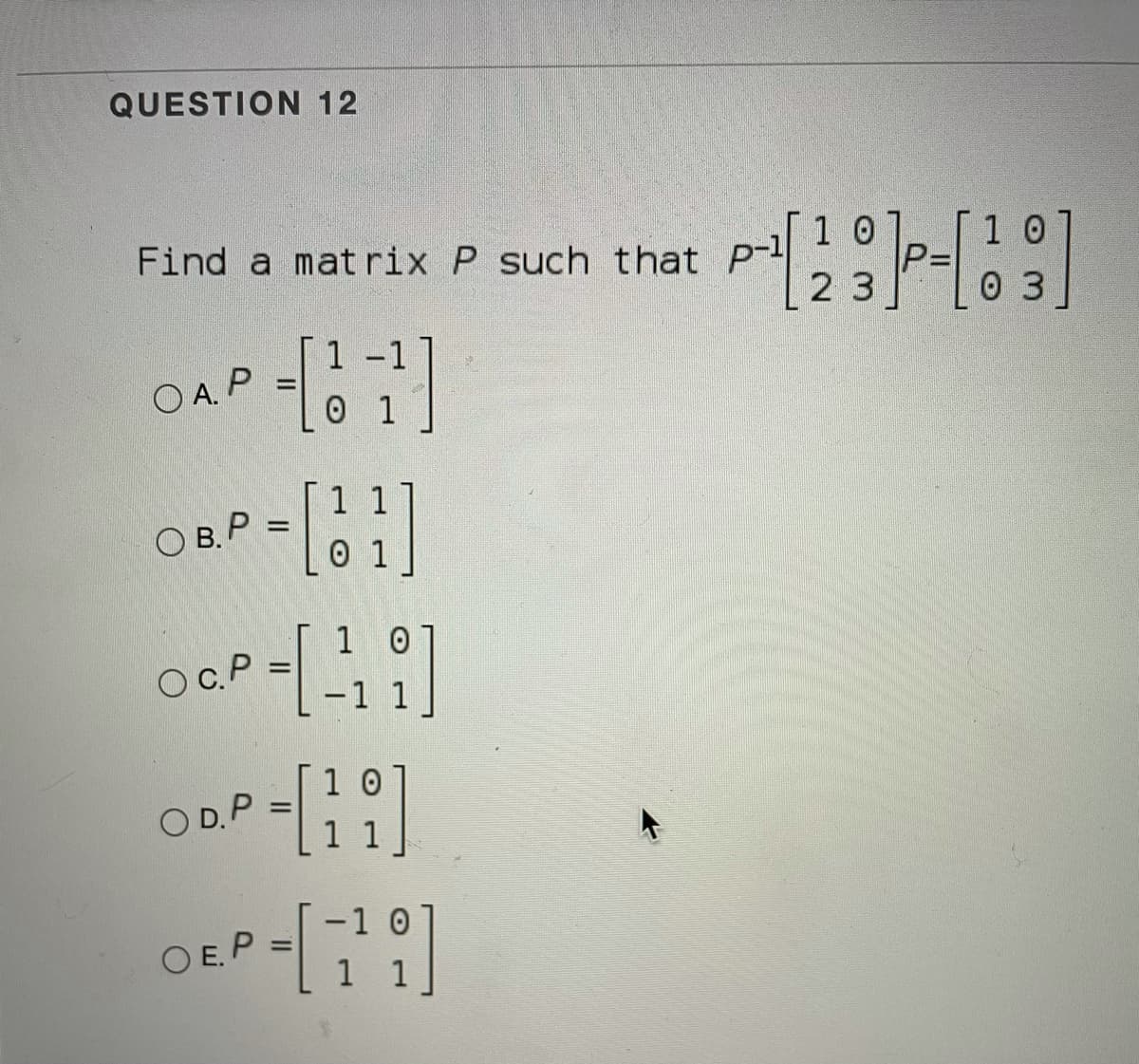 QUESTION 12
Find a matrix P such that P
1 0
2 3
0 3
1-1
O A. P
0 1
1 1
O B. P =
0 1
1 0
OC.P
-1 1
1 0
O D.P
-1 0
O E.P
%3D
1 1
