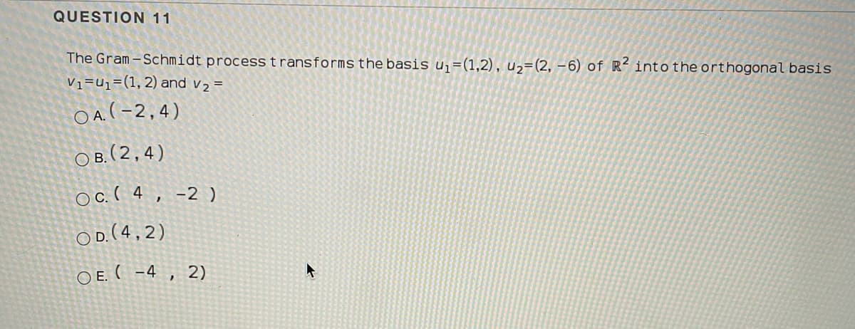 QUESTION 11
The Gram-Schmidt process transforms the basis uj=(1,2), u2=(2, -6) of R-into the orthogonal basis
Vi=U1=(1, 2) and v2 =
O A.(-2,4)
ов (2.4)
Oc.( 4, -2 )
OD.(4, 2)
O E. ( -4 , 2)
