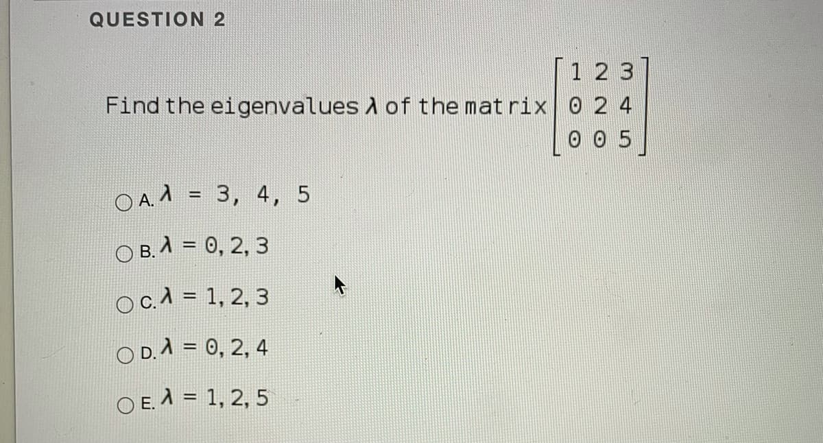 QUESTION 2
1 2 3
Find the eigenvalues A of the mat rix 0 2 4
0 0 5
OA = 3, 4, 5
%3!
O B. A = 0, 2, 3
ос.л 3 1, 2, 3
O D.A = 0, 2, 4
O E. A = 1, 2, 5
