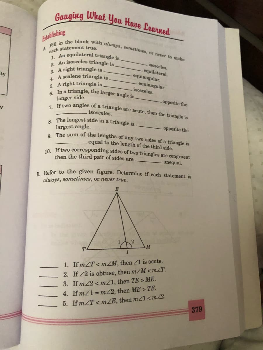 7. If two angles of a triangle are acute, then the triangle is
Gauging What You Have Learned
Fill in the blank with always, sometimes, or never to make
Establishing
each statement true.
1 An equilateral triangle is
. An isosceles triangle is.
isosceles.
equilateral.
equiangular.
3. A right triangle is
1 A scalene triangle is
5. A right triangle is
a In a triangle, the larger angle is
ty
equiangular.
isosceles.
longer side.
-opposite the
isosceles.
8. The longest side in a triangle is
largest angle.
. The sum of the lengths of any two sides of a triangle is
- opposite the
equal to the length of the third side.
10. If two corresponding sides of two triangles are congruent
then the third pair of sides are
unequal.
a Refer to the given figure. Determine if each statement is
always, sometimes, or never true.
M
1. If mZT < mZM, then Z1 is acute.
2. If 22 is obtuse, then mZM < mZT.
3. If m/2 <mZ1, then TE > ME.
4. If mZ1 = m2, then ME > TE.
5. IfmZT<mZE, then m/1<m/2.
379
