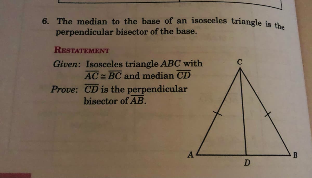 6. The median to the base of an isosceles triangle is the
perpendicular bisector of the base.
RESTATEMENT
Given: Isosceles triangle ABC with
AC BC and median CD
Prove: CD is the perpendicular
bisector of AB.
A
D
