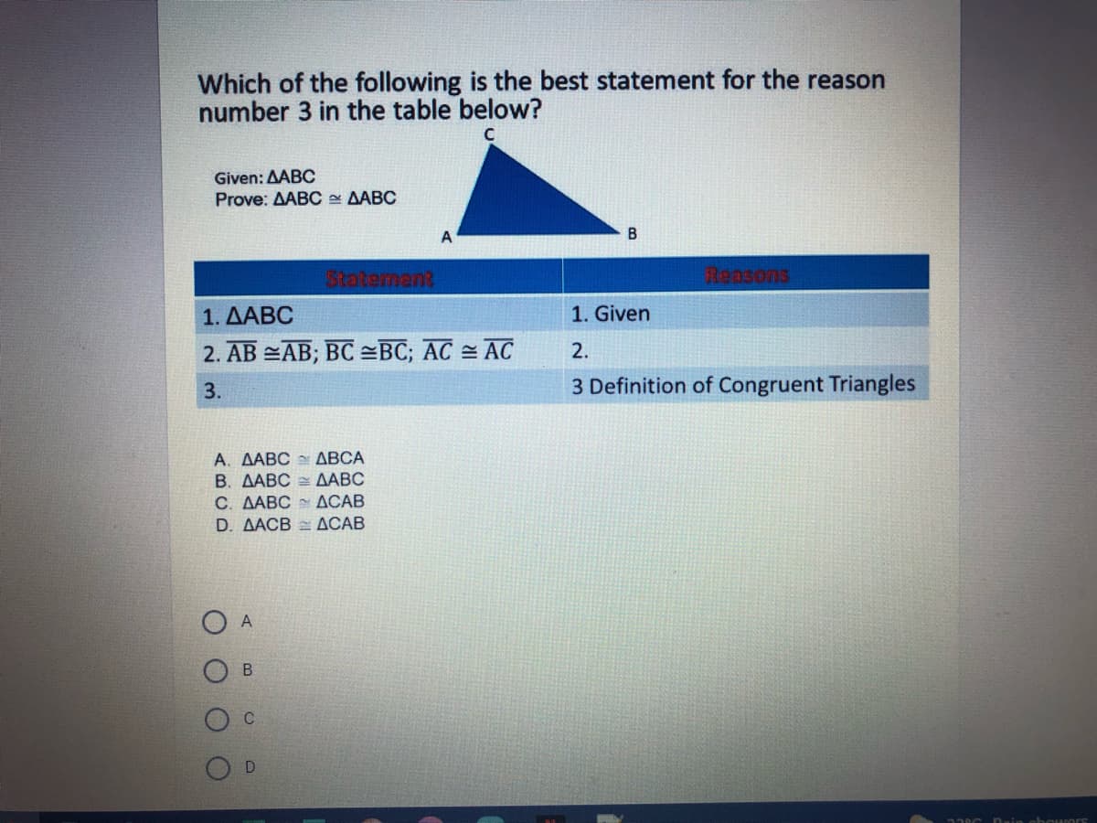 Which of the following is the best statement for the reason
number 3 in the table below?
Given: AABC
Prove: AABC - AABC
A
Statermant
Reasons
1. ΔΑΒC
1. Given
2. AB =AB; BC =BC; AC = AC
2.
3.
3 Definition of Congruent Triangles
A. AABC ABCA
B. ΔΑΒC ΔΑΒC
C. AABC ACAB
D. AACB ACAB
A
D
