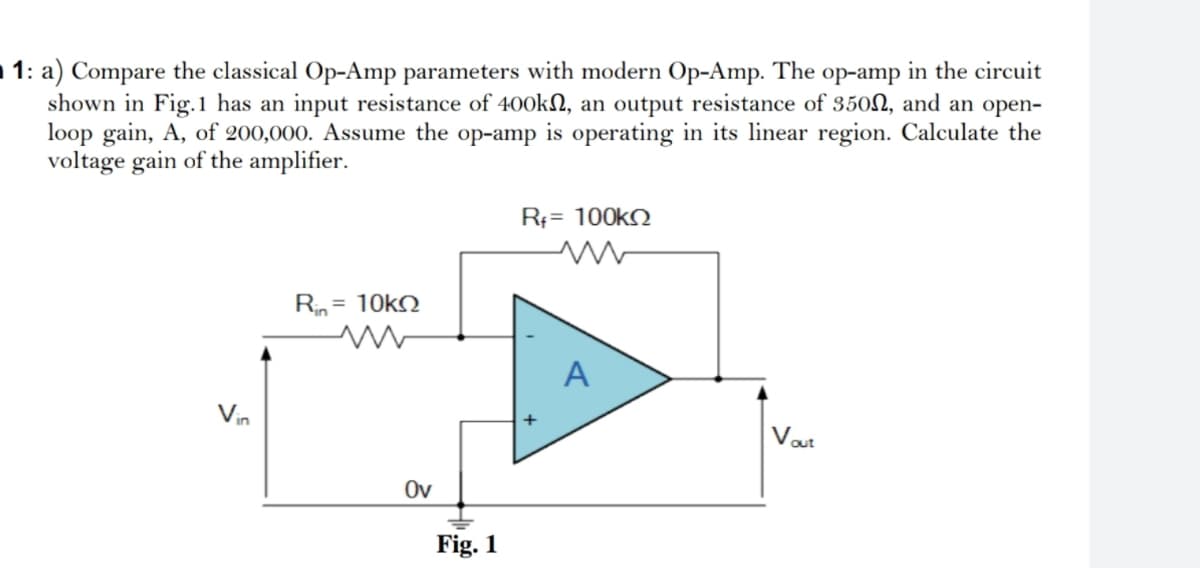 1: a) Compare the classical Op-Amp parameters with modern Op-Amp. The op-amp in the circuit
shown in Fig.1 has an input resistance of 400kN, an output resistance of 350N, and an open-
loop gain, A, of 200,000. Assume the op-amp is operating in its linear region. Calculate the
voltage gain of the amplifier.
Rf= 100k
Rin = 10kN
A
Vin
out
Ov
Fig. 1
