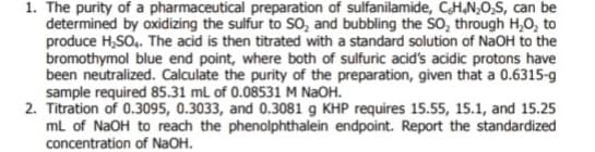 1. The purity of a pharmaceutical preparation of sulfanilamide, C.H.N₂O₂S, can be
determined by oxidizing the sulfur to SO, and bubbling the SO₂ through H₂O₂ to
produce H₂SO4. The acid is then titrated with a standard solution of NaOH to the
bromothymol blue end point, where both of sulfuric acid's acidic protons have
been neutralized. Calculate the purity of the preparation, given that a 0.6315-g
sample required 85.31 mL of 0.08531 M NaOH.
2. Titration of 0.3095, 0.3033, and 0.3081 g KHP requires 15.55, 15.1, and 15.25
mL of NaOH to reach the phenolphthalein endpoint. Report the standardized
concentration of NaOH.