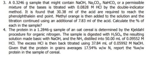 3. A 0.3246 g sample that might contain NaOH, Na₂CO,, NaHCO, or a permissible
mixture of the bases is titrated with 0.0828 M HCl by the double-indicator
method. It is found that 30.38 ml of the acid are required to reach the
phenolphthalein end point. Methyl orange is then added to the solution and the
titration continued using an additional of 7.83 ml of the acid. Calculate the % of
each in the sample?
4. The protein in a 1.2846-g sample of an oat cereal is determined by the Kjeldahl
procedure for organic nitrogen. The sample is digested with H₂SO4, the resulting
solution made basic with NaOH, and the NH, distilled into 50.00 mL of 0.09552 M
HCI. The excess HCI is then back titrated using 37.84 mL of 0.05992 M NaOH.
Given that the protein in grains averages 17.54% w/w N, report the % w/w
protein in the sample of cereal.