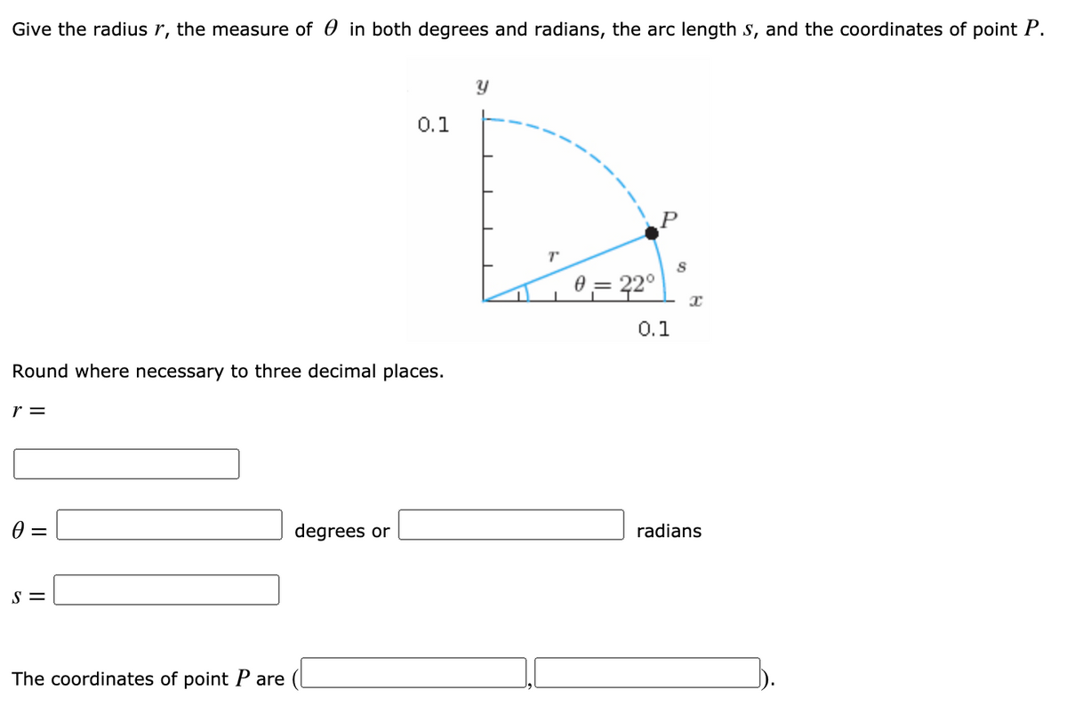 Give the radius r, the measure of 0 in both degrees and radians, the arc length s, and the coordinates of point P.
0.1
0 = 22°
0.1
Round where necessary to three decimal places.
r =
degrees or
radians
S =
The coordinates of point P are
