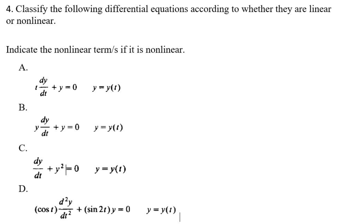 4. Classify the following differential equations according to whether they are linear
or nonlinear.
Indicate the nonlinear term/s if it is nonlinear.
A.
dy
= 0
y = y(t)
dy
y +y=0
y = y(t)
dy
+y²=0 y = y(t)
dt
d²y
(cost) + (sin 21) y = 0
dt²
B.
C.
D.
+-1
y = y(t)