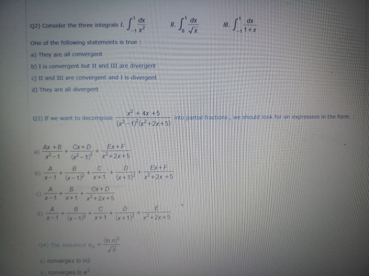 dx
dx
Q2) Consider the three integrals I.
I.
II.
1+X
One of the following statements is true :
a) They are all convergent
b) I is convergent but II and III are divergent
c) II and III are convergent and I is divergent
d) They are all divergent
x² + 4x +5
Q3) If we want to decompose
into partial fractions, we should look for an expression in the form, :
(x²– 1)²(x² +2x+5)
Ex+F
Ax +B
a)
x2-1
Cx+D
x² +2x+5
B
Ex+F
b)
X-1
(x +1)2 x²+2x +5
x-1)2
X+1
B
Cx+D
c)
X-1
x2+2x+5
X+1
B
D
E
d)
X-1
(x-1)2
x+1)2
x² +2x+5
x+1
(In n
Q4) The sequence a,
a) converges to In2
b) converges to e
