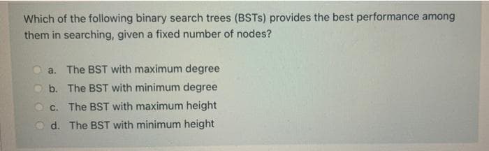 Which of the following binary search trees (BSTS) provides the best performance among
them in searching, given a fixed number of nodes?
a. The BST with maximum degree
b. The BST with minimum degree
C. The BST with maximum height
d. The BST with minimum height
