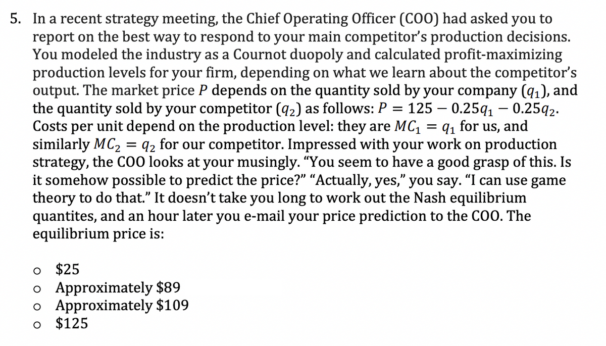 5. In a recent strategy meeting, the Chief Operating Officer (COO) had asked you to
report on the best way to respond to your main competitor's production decisions.
You modeled the industry as a Cournot duopoly and calculated profit-maximizing
production levels for your firm, depending on what we learn about the competitor's
output. The market price P depends on the quantity sold by your company (9₁), and
the quantity sold by your competitor (92) as follows: P = 125 0.25q₁ - 0.2592.
Costs per unit depend on the production level: they are MC₁ =q₁ for us, and
similarly MC₂ 92 for our competitor. Impressed with your work on production
strategy, the COO looks at your musingly. "You seem to have a good grasp of this. Is
it somehow possible to predict the price?" "Actually, yes," you say. "I can use game
theory to do that." It doesn't take you long to work out the Nash equilibrium
quantites, and an hour later you e-mail your price prediction to the COO. The
equilibrium price is:
O
$25
o Approximately $89
o Approximately $109
$125
O