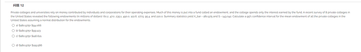 问题12
Private colleges and universities rely on money contributed by individuals and corporations for their operating expenses. Much of this money is put into a fund called an endowment, and the college spends only the interest earned by the fund. A recent survey of 8 private colleges in
the United States revealed the following endowments (in millions of dollars): 60.2. 47.0. 2351. 490.0, 122.6. 1775. 95.4. and 220.0. Summary statistics yield X_bar = 180.975 and S = 143.042. Calculate a 95% confidence interval for the mean endowment of all the private colleges in the
United States assuming a normal distribution for the endowments.
O a) $180.9752 $94.066
O b) $180.975: $99.123
O c) $180.9752 $116.621
O d) $180.975: $119.586
