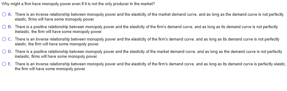Why might a firm have monopoly power even if it is not the only producer in the market?
O A. There is an inverse relationship between monopoly power and the elasticity of the market demand curve, and as long as the demand curve is not perfectly
elastic, firms will have some monopoly power.
O B.
There is a positive relationship between monopoly power and the elasticity of the firm's demand curve, and as long as its demand curve is not perfectly
inelastic, the firm will have some monopoly power.
O C.
There is an inverse relationship between monopoly power and the elasticity of the firm's demand curve, and as long as its demand curve is not perfectly
elastic, the firm will have some monopoly power.
O D.
There is a positive relationship between monopoly power and the elasticity of the market demand curve, and as long as the demand curve is not perfectly
inelastic, firms will have some monopoly power.
O E.
There is an inverse relationship between monopoly power and the elasticity of the firm's demand curve, and as long as its demand curve is perfectly elastic,
the firm will have some monopoly power.