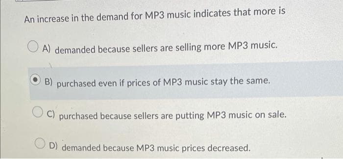 An increase in the demand for MP3 music indicates that more is
OA) demanded because sellers are selling more MP3 music.
B) purchased even if prices of MP3 music stay the same.
C) purchased because sellers are putting MP3 music on sale.
D) demanded because MP3 music prices decreased.