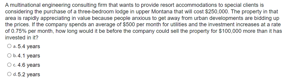 A multinational engineering consulting firm that wants to provide resort accommodations to special clients is
considering the purchase of a three-bedroom lodge in upper Montana that will cost $250,000. The property in that
area is rapidly appreciating in value because people anxious to get away from urban developments are bidding up
the prices. If the company spends an average of $500 per month for utilities and the investment increases at a rate
of 0.75% per month, how long would it be before the company could sell the property for $100,000 more than it has
invested in it?
О а. 5.4 years
O b.4.1 years
О с. 4.6 years
O d. 5.2 years
