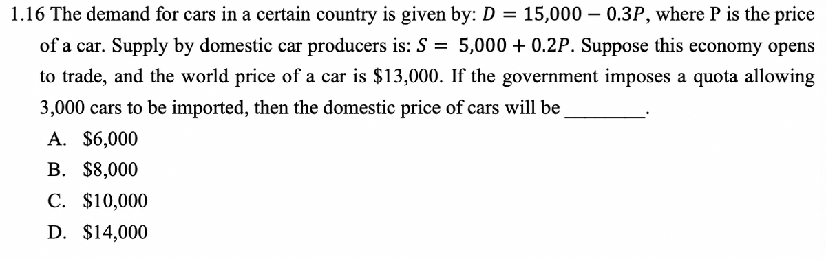 1.16 The demand for cars in a certain country is given by: D = 15,000 - 0.3P, where P is the price
5,000+ 0.2P. Suppose this economy opens
of a car. Supply by domestic car producers is: S =
to trade, and the world price of a car is $13,000. If the government imposes a quota allowing
3,000 cars to be imported, then the domestic price of cars will be
A. $6,000
B. $8,000
C. $10,000
D. $14,000