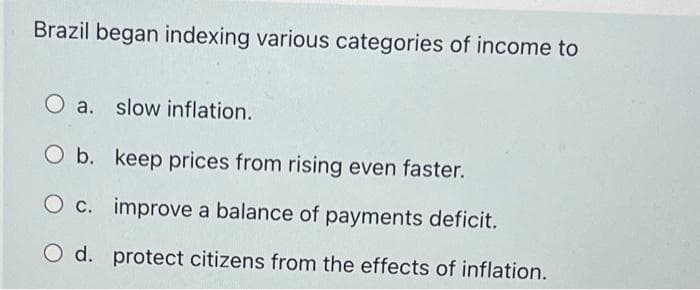 Brazil began indexing various categories of income to
a. slow inflation.
O b. keep prices from rising even faster.
O c. improve a balance of payments deficit.
O d. protect citizens from the effects of inflation.
