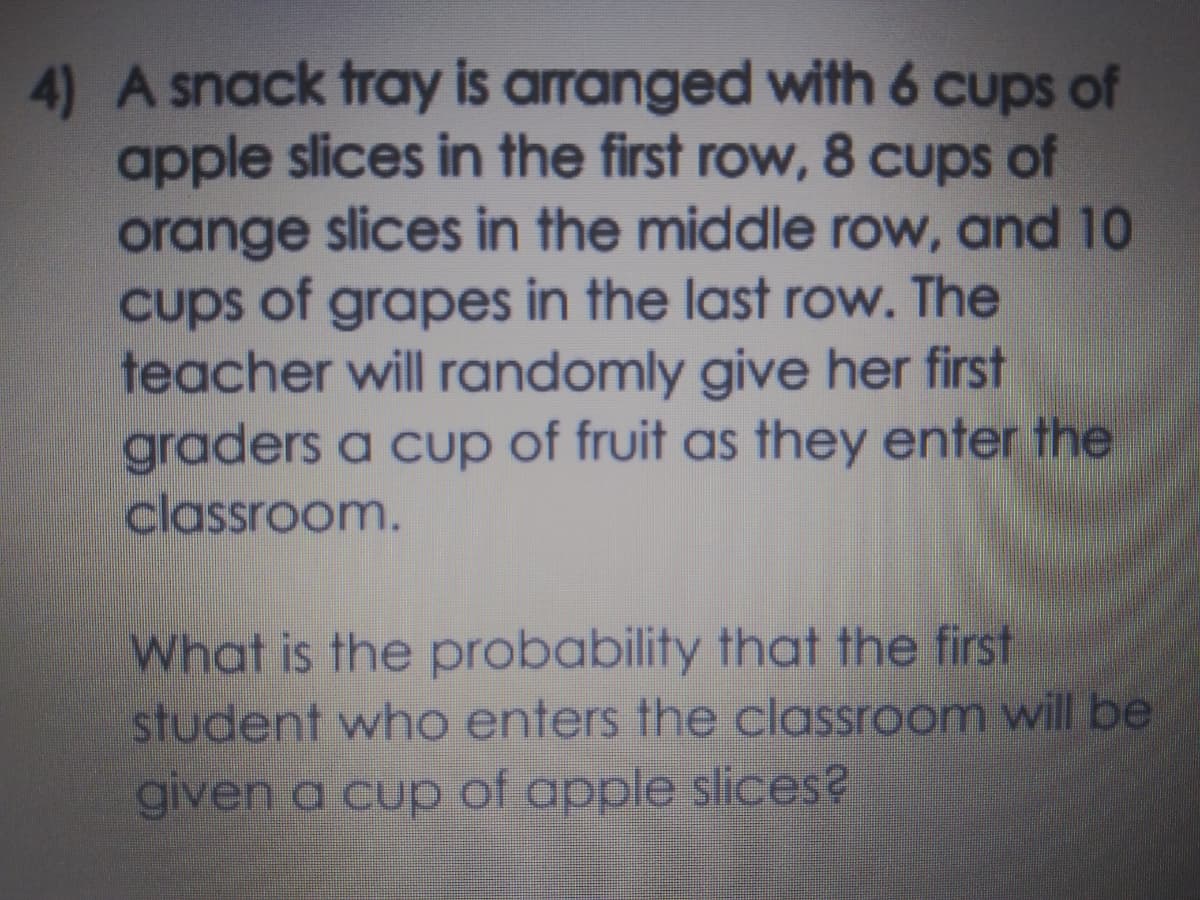 4) A snack tray is arranged with 6 cups of
apple slices in the first row, 8 cups of
orange slices in the middle row, and 10
cups of grapes in the last row. The
teacher will randomly give her first
graders a cup of fruit as they enter the
classroom.
What is the probability that the first
student who enters the classroom will be
given a cup of apple slices?
