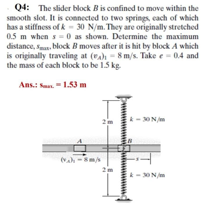 Q4: The slider block B is confined to move within the
smooth slot. It is connected to two springs, each of which
has a stiffness of k = 30 N/m. They are originally stretched
0.5 m when s = 0 as shown. Determine the maximum
distance, smax, block B moves after it is hit by block A which
is originally traveling at (vA)ı = 8 m/s. Take e = 0.4 and
the mass of each block to be 1.5 kg.
%3D
%3D
%3D
Ans.: Smax. = 1.53 m
2 m
k = 30 N/m
A
B
(VA)ı = 8 m/s
2 m
k = 30 N/m
