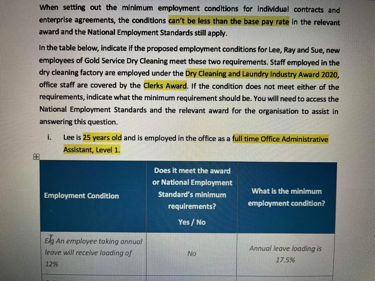 When setting out the minimum employment conditions for individual contracts and
enterprise agreements, the conditions can't be less than the base pay rate in the relevant
award and the National Employment Standards still apply.
In the table below, indicate if the proposed employment conditions for Lee, Ray and Sue, new
employees of Gold Service Dry Cleaning meet these two requirements. Staff employed in the
dry cleaning factory are employed under the Dry Cleaning and Laundry Industry Award 2020,
office staff are covered by the Clerks Award. If the condition does not meet either of the
requirements, indicate what the minimum requirement should be. You will need to access the
National Employment Standards and the relevant award for the organisation to assist in
answering this question.
i.
Lee is 25 years old and is employed in the office as a full time Office Administrative
Assistant, Level 1.
Does it meet the award
or National Employment
Standard's minimum
requirements?
Employment Condition
What is the minimum
employment condition?
Yes/No
Elg An employee taking annual
Annual leave loading is
leave will receive loading of
No
17.5%
12%