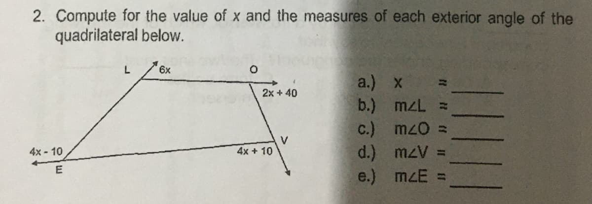 2. Compute for the value of x and the measures of each exterior angle of the
quadrilateral below.
L
6x
O
a.) x
2x + 40
b.)
c.)
V
4x - 10
d.)
E
e.)
4x + 10
}}
mzL =
m<0 =
m<V
m<E =