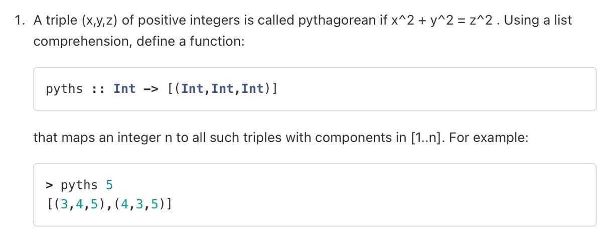 1. A triple (x,y,z) of positive integers is called pythagorean if x^2 + y^2 = z^2. Using a list
comprehension, define a function:
pyths Int -> [(Int, Int, Int)]
that maps an integer n to all such triples with components in [1..n]. For example:
> pyths 5
[(3,4,5),(4,3,5)]