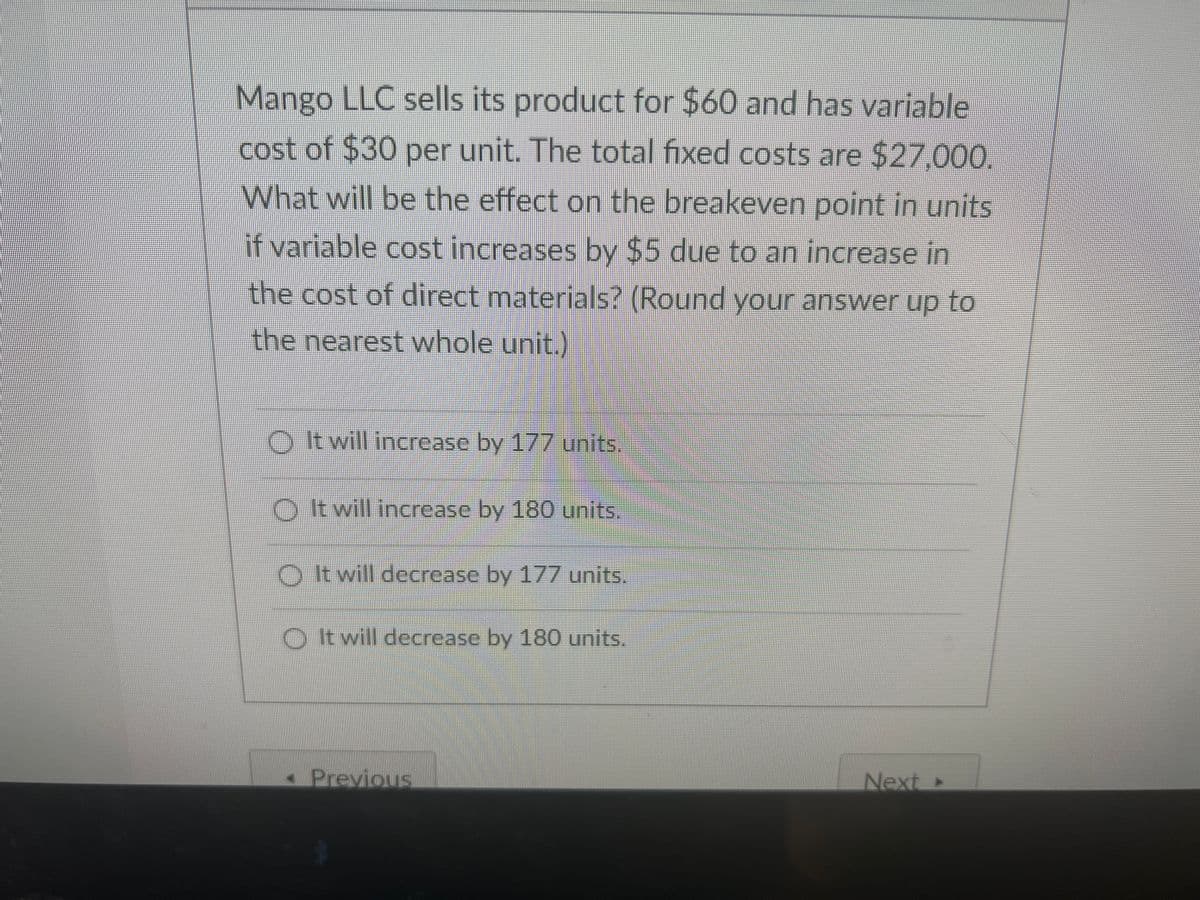 Mango LLC sells its product for $60 and has variable
cost of $30 per unit. The total fixed costs are $27,000.
What will be the effect on the breakeven point in units
if variable cost increases by $5 due to an increase in
the cost of direct materials? (Round your answer up to
the nearest whole unit.)
O twill increase by 177 units.
O t will increase by 180 units.
O It will decrease by 177 units.
O twill decrease by 180 units.
- Previous
Next»
