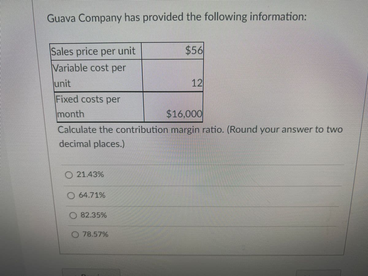 Guava Company has provided the following information:
Sales price per unit
$56
Variable cost per
unit
12
Fixed costs per
month
$16,000
Calculate the contribution margin ratio. (Round your answer to two
decimal places.)
O 21.43%
O 64.71%
O 82.35%
78.57%
