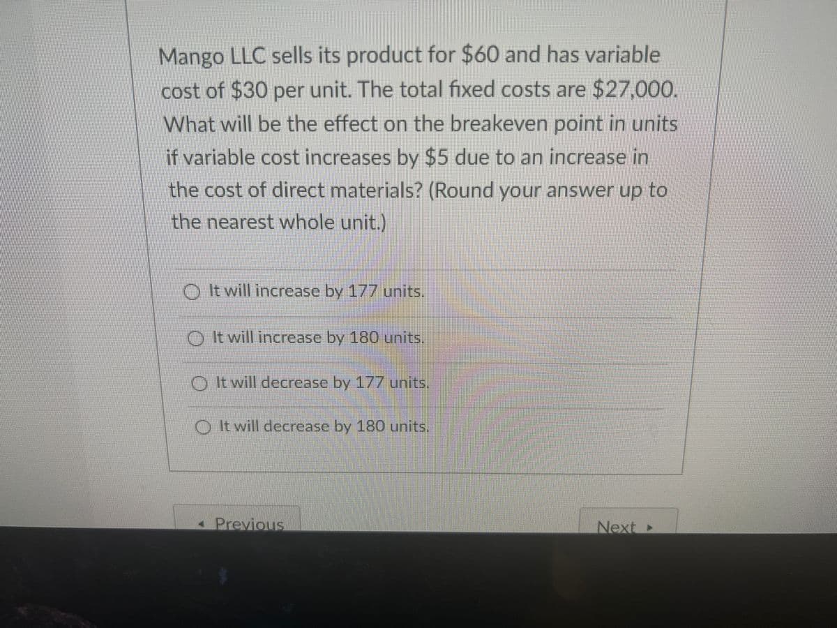 Mango LLC sells its product for $60 and has variable
cost of $30 per unit. The total fixed costs are $27,000.
What will be the effect on the breakeven point in units
if variable cost increases by $5 due to an increase in
the cost of direct materials? (Round your answer up to
the nearest whole unit.)
O I twill increase by 177 units.
O t will increase by 180 units.
O It will decrease by 177 units,
O Itwill decrease by 180 units.
- Previous
Next►
