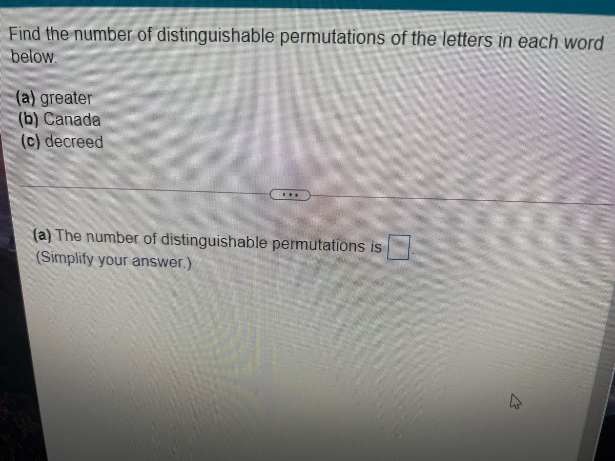 Find the number of distinguishable permutations of the letters in each word
below.
(a) greater
(b) Canada
(c) decreed
(a) The number of distinguishable permutations is
(Simplify your answer.).
