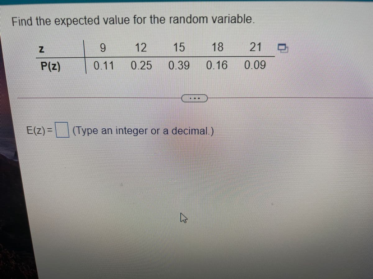 Find the expected value for the random variable.
6.
12
15
18
21 D
P(z)
0.11
0.25
0.39
0.16
0.09
E(Z)=
(Type an integer or a decimal)

