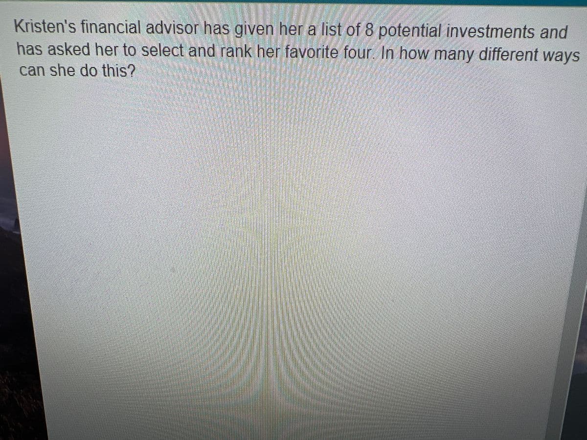 Kristen's financial advisor has given her a list of 8 potential investments and
has asked her to select and rank her favorite four. In how many different ways
can she do this?

