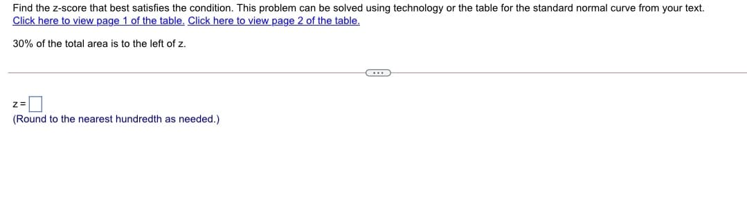 Find the z-score that best satisfies the condition. This problem can be solved using technology or the table for the standard normal curve from your text.
Click here to view page 1 of the table. Click here to view page 2 of the table.
30% of the total area is to the left of z.
(Round to the nearest hundredth as needed.)
