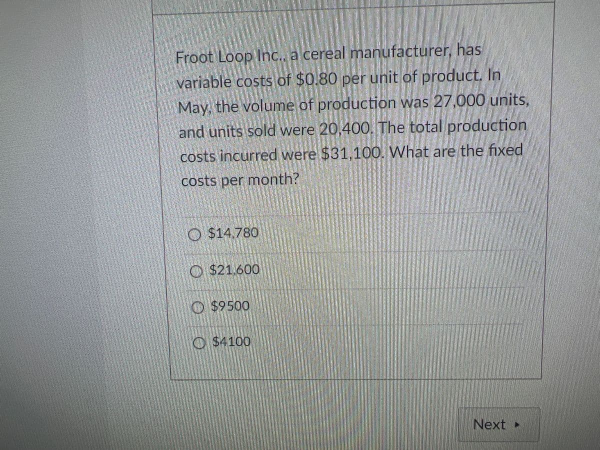 Froot Loop Inc. a cereal manufacturer, has
variable costs of $0.80 per unit of product. In
May, the volume of production was 27,000 units,
and units sold were 20,400O. The total production
costs incurred were $31,100. What are the fixed
costs per month?
O $14,780
O $21.600
O $9500
O $4100
Next
