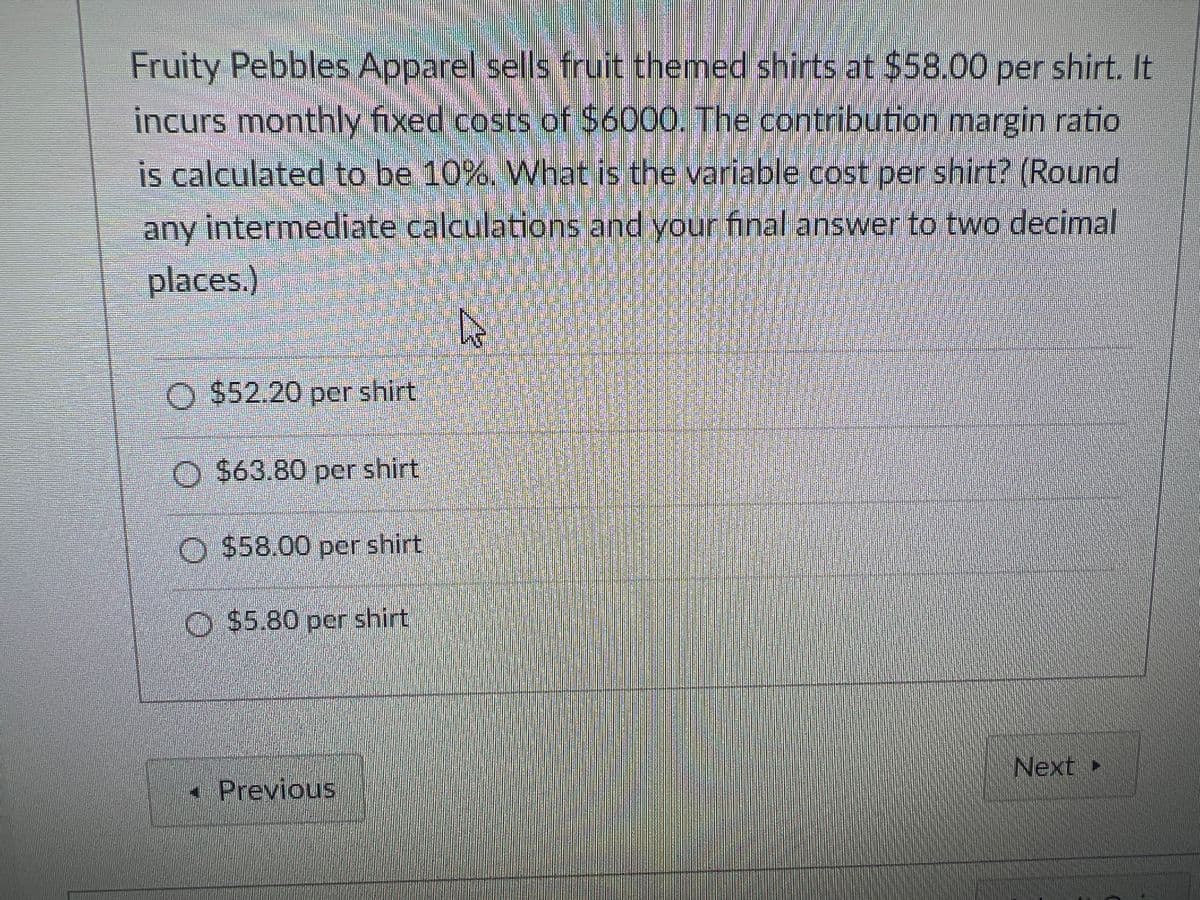 Fruity Pebbles Apparel sells fruit themed shirts at $58.00 per shirt. It
incurs monthly fixed costs of $6000. The contribution margin ratio
is calculated to be 10%. What is the variable cost per shirt? (Round
any intermediate calculations and your final answer to two decimal
places.)
O$52.20 per shirt
O $63.80 per shirt
O $58.00 per shirt
O $5.80 pcr shirt
Next
•Previous
