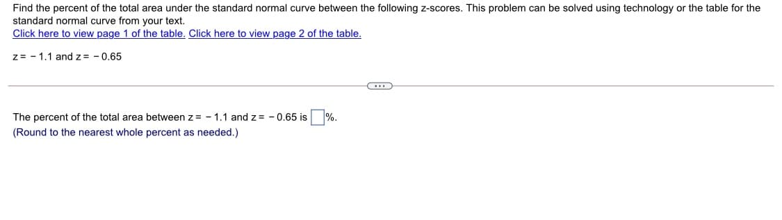 Find the percent of the total area under the standard normal curve between the following z-scores. This problem can be solved using technology or the table for the
standard normal curve from your text.
Click here to view page 1 of the table. Click here to view page 2 of the table.
z= - 1.1 andz = - 0.65
The percent of the total area between z = - 1.1 and z = - 0.65 is %
(Round to the nearest whole percent as needed.)
