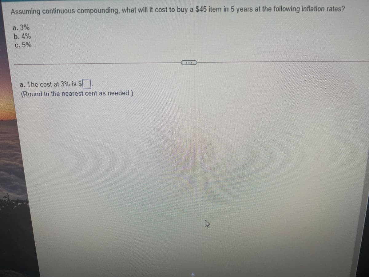 Assuming continuous compounding, what will it cost to buy a $45 item in 5 years at the following inflation rates?
a. 3%
b. 4%
c. 5%
a. The cost at 3% is $
(Round to the nearest cent as needed.)
