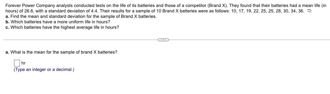 Forever Power Company analysts conducted tests on the life of its batteries and those of a competitor (Brand X). They found that their batteries had a mean life (in
hours) of 26.6, with a standard deviation of 4.4. Their results for a sample of 10 Brand X batteries were as follows: 10, 17, 19, 22, 25, 25, 28, 30, 34, 36.
a. Find the mean and standard deviation for the sample of Brand X batteries.
b. Which batteries have a more uniform life in hours?
c. Which batteries have the highest average life in hours?
a. What is the mean for the sample of brand X batteries?
hr
(Type an integer or a decimal.)
