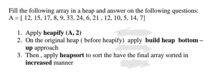 Fill the following array in a heap and answer on the following questions:
A = [ 12, 15, 17, 8, 9, 33, 24, 6, 21, 12, 10, 5, 14, 7]
1. Apply heapify (A, 2)
2. On the original heap ( before heapify) apply build heap bottom-
up approach
3. Then , apply heapsort to sort the have the final array sorted in
increased manner
