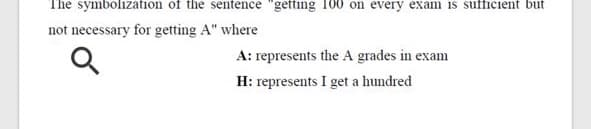 The symbolization of the sentence "getting 100 on every exam is sufficient but
not necessary for getting A" where
A: represents the A grades in exam
H: represents I get a hundred
