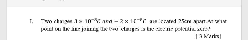 Two charges 3 × 10-8C and - 2 × 10-8C are located 25cm apart.At what
point on the line joining the two charges is the electric potential zero?
[ 3 Marks]
