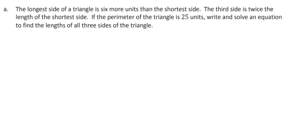 The longest side of a triangle is six more units than the shortest side. The third side is twice the
length of the shortest side. If the perimeter of the triangle is 25 units, write and solve an equation
to find the lengths of all three sides of the triangle.
