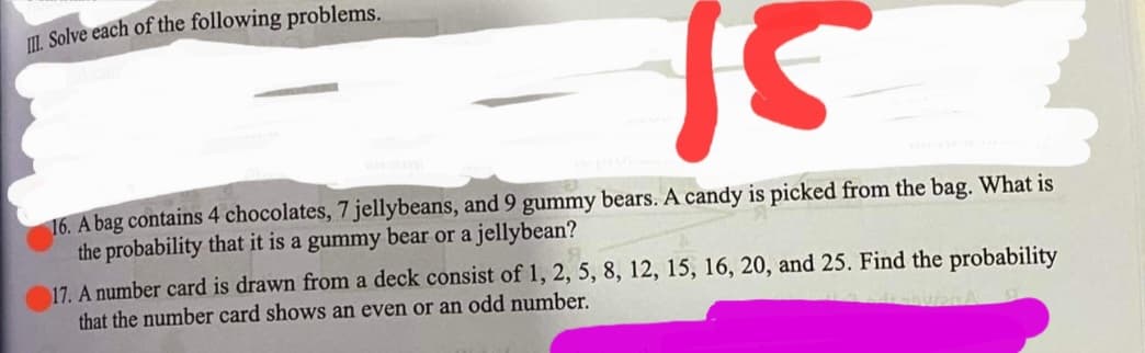 I. Solve each of the following problems.
16. A bag contains 4 chocolates, 7 jellybeans, and 9 gummy bears. A candy is picked from the bag. What is
the probability that it is a gummy bear or a jellybean?
17. A number card is drawn from a deck consist of 1, 2, 5, 8, 12, 15, 16, 20, and 25. Find the probability
that the number card shows an even or an odd number.

