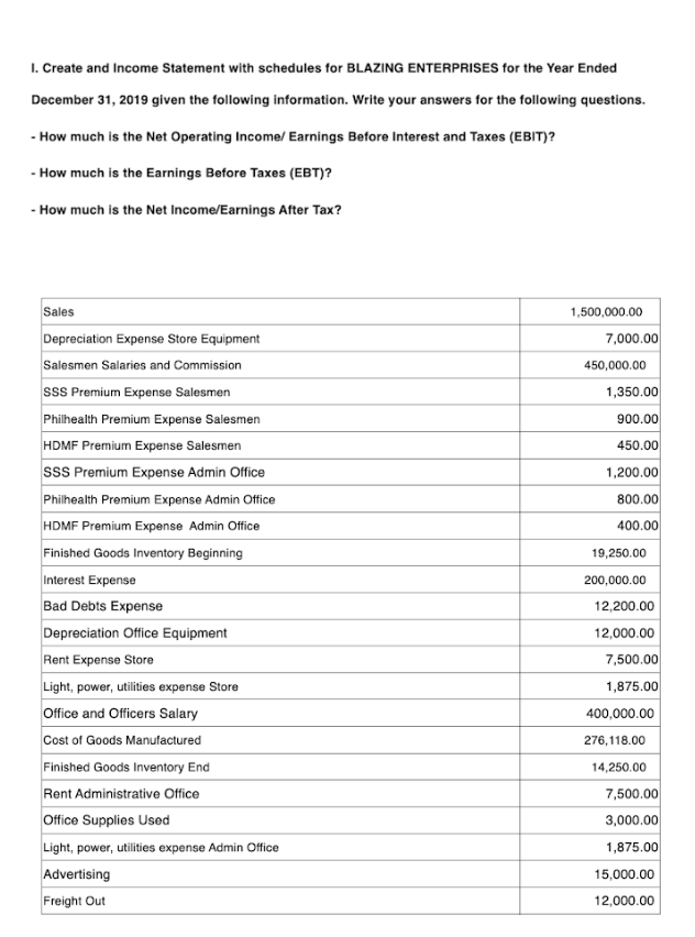 1. Create and Income Statement with schedules for BLAZING ENTERPRISES for the Year Ended
December 31, 2019 given the following information. Write your answers for the following questions.
- How much is the Net Operating Income/ Earnings Before Interest and Taxes (EBIT)?
- How much is the Earnings Before Taxes (EBT)?
- How much is the Net Income/Earnings After Tax?
Sales
1,500,000.00
7,000.00
450,000.00
Depreciation Expense Store Equipment
Salesmen Salaries and Commission
SSS Premium Expense Salesmen
Philhealth Premium Expense Salesmen
HDMF Premium Expense Salesmen
SSS Premium Expense Admin Office
Philhealth Premium Expense Admin Office
HDMF Premium Expense Admin Office
Finished Goods Inventory Beginning
Interest Expense
Bad Debts Expense
Depreciation Office Equipment
Rent Expense Store
Light, power, utilities expense Store
Office and Officers Salary
Cost of Goods Manufactured
Finished Goods Inventory End
Rent Administrative Office
Office Supplies Used
Light, power, utilities expense Admin Office
Advertising
Freight Out
1,350.00
900.00
450.00
1,200.00
800.00
400.00
19,250.00
200,000.00
12,200.00
12,000.00
7,500.00
1,875.00
400,000.00
276,118.00
14,250.00
7,500.00
3,000.00
1,875.00
15,000.00
12,000.00